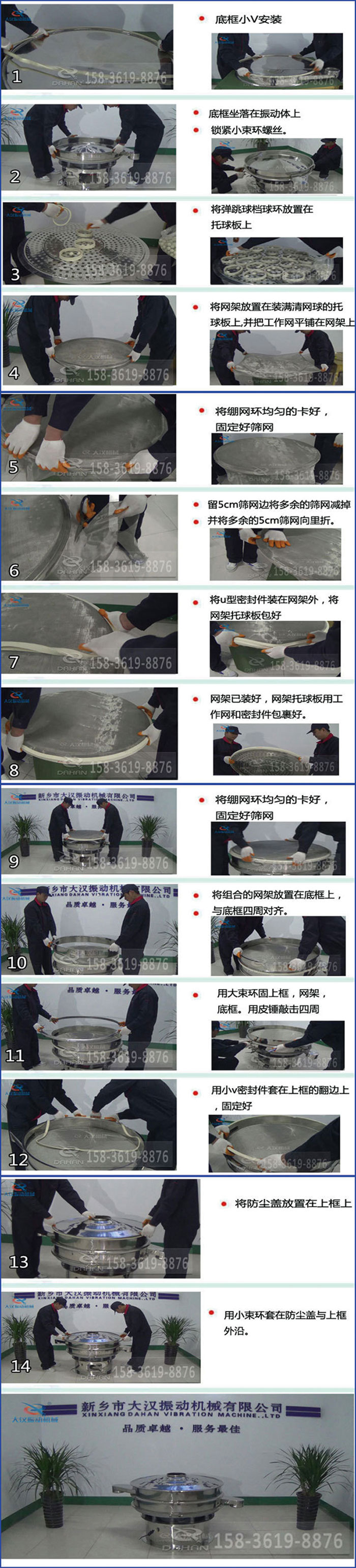 豆?jié){過濾振動篩換網(wǎng)圖示:1,底框小V安裝,2,底框坐落在振動體上,鎖緊小束環(huán)螺絲3,將彈跳球擋球環(huán)放置在托球板上4,將網(wǎng)架放置在裝滿清網(wǎng)球的托球板上,并把工作網(wǎng)平鋪在網(wǎng)架上。5,將繃網(wǎng)環(huán)均勻的卡好固定好篩網(wǎng)。6,留5cm篩網(wǎng)邊將多余的篩網(wǎng)減掉,并將多余的5cm篩網(wǎng)向里折。7,將U型密封件裝在網(wǎng)架外,將網(wǎng)架托球板包好。8,網(wǎng)架已裝好,網(wǎng)架托球板用工作網(wǎng)和密封件包裹好。9,將繃網(wǎng)均勻的卡好固定好篩網(wǎng)10,將組合的網(wǎng)架放置在底框上與底框四周對齊。11,用大束環(huán)固上框,網(wǎng)架,底框。用皮錘敲擊四周。12,用小V密封件套在上框的翻邊上,固定好。13,將防塵蓋放置在上框上。14,用小束環(huán)套在防塵蓋與上框沿。